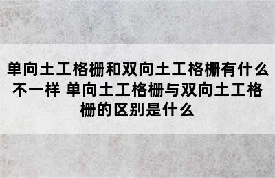 单向土工格栅和双向土工格栅有什么不一样 单向土工格栅与双向土工格栅的区别是什么